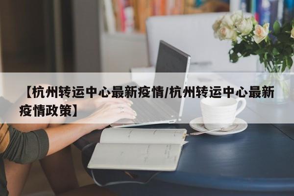 【杭州转运中心最新疫情/杭州转运中心最新疫情政策】