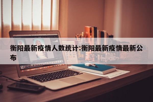 衡阳最新疫情人数统计:衡阳最新疫情最新公布