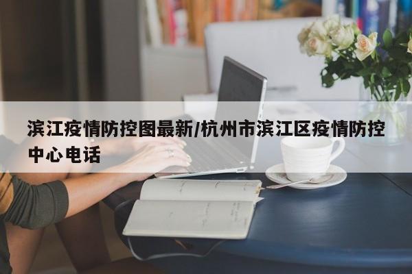 滨江疫情防控图最新/杭州市滨江区疫情防控中心电话
