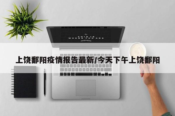 上饶鄱阳疫情报告最新/今天下午上饶鄱阳