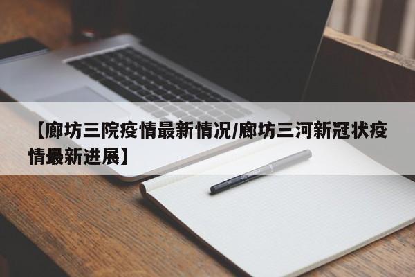 【廊坊三院疫情最新情况/廊坊三河新冠状疫情最新进展】