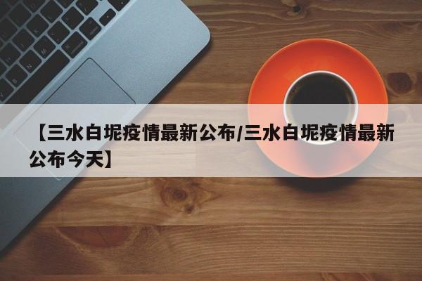 【三水白坭疫情最新公布/三水白坭疫情最新公布今天】