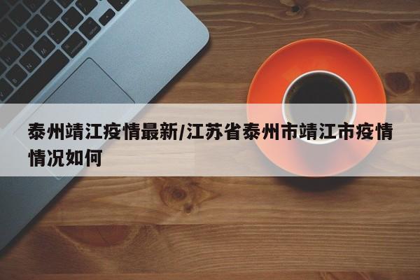 泰州靖江疫情最新/江苏省泰州市靖江市疫情情况如何